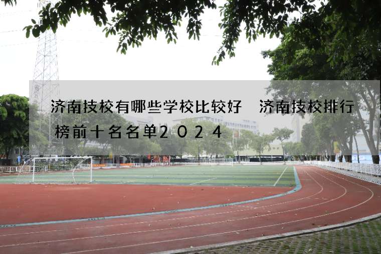 济南技校有哪些学校比较好 济南技校排行榜前十名名单2024